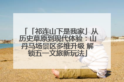 「祁连山下是我家」从历史草原到现代体验：山丹马场景区多维升级 解锁五一文旅新玩法