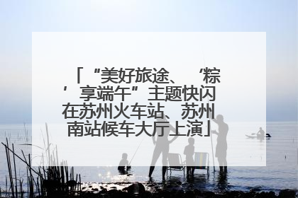“美好旅途、‘粽’享端午”主题快闪在苏州火车站、苏州南站候车大厅上演