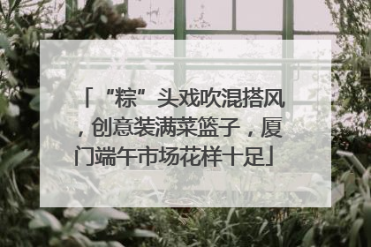 “粽”头戏吹混搭风，创意装满菜篮子，厦门端午市场花样十足