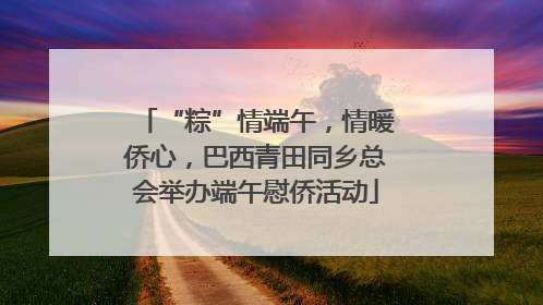 “粽”情端午，情暖侨心，巴西青田同乡总会举办端午慰侨活动