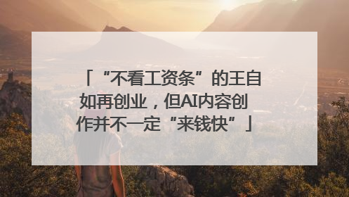 “不看工资条”的王自如再创业，但AI内容创作并不一定“来钱快”
