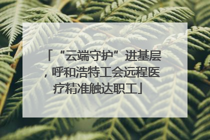 “云端守护”进基层，呼和浩特工会远程医疗精准触达职工