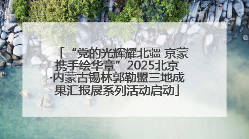 “党的光辉耀北疆 京蒙携手绘华章”2025北京·内蒙古锡林郭勒盟三地成果汇报展系列活动启动