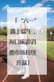 “六一”遇上端午，海口旅游消费市场持续升温