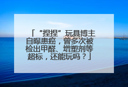 “捏捏”玩具博主自曝患癌，曾多次被检出甲醛、增塑剂等超标，还能玩吗？