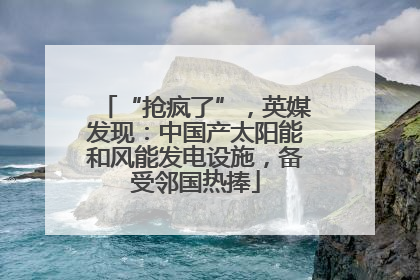 “抢疯了”，英媒发现：中国产太阳能和风能发电设施，备受邻国热捧
