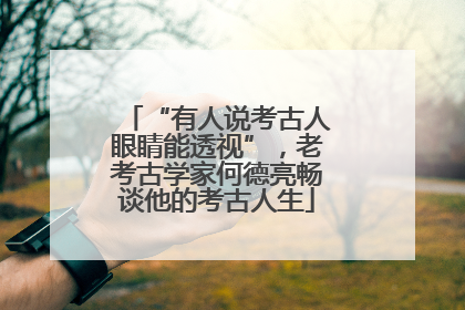 “有人说考古人眼睛能透视”，老考古学家何德亮畅谈他的考古人生