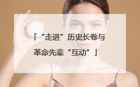 “走进”历史长卷与革命先辈“互动”