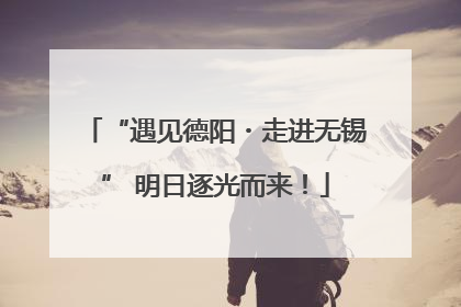 “遇见德阳・走进无锡” 明日逐光而来！