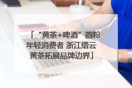 “黄茶+啤酒”圈粉年轻消费者 浙江缙云黄茶拓展品牌边界