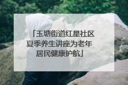 玉塘街道红星社区夏季养生讲座为老年居民健康护航