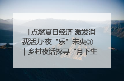 点燃夏日经济 激发消费活力·夜“乐”未央③｜乡村夜话探寻“月下生金”的“共富密码”