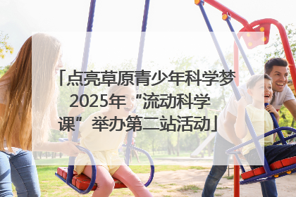点亮草原青少年科学梦 2025年“流动科学课”举办第二站活动