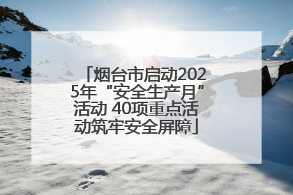 烟台市启动2025年“安全生产月”活动 40项重点活动筑牢安全屏障