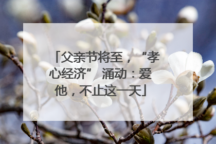 父亲节将至，“孝心经济” 涌动：爱他，不止这一天