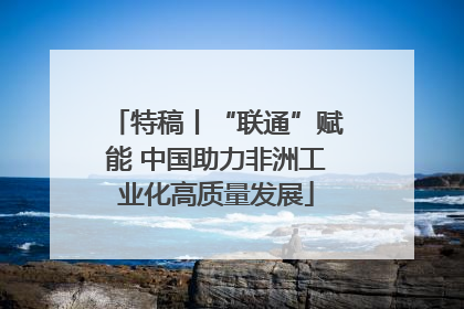特稿丨“联通”赋能 中国助力非洲工业化高质量发展