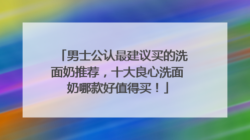 男士公认最建议买的洗面奶推荐，十大良心洗面奶哪款好值得买！