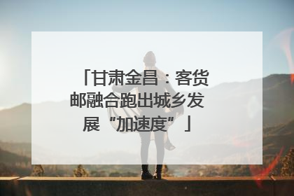 甘肃金昌：客货邮融合跑出城乡发展“加速度”