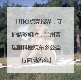 用心点亮视界，守护睛彩明眸：兰州普瑞眼科医院东乡公益行圆满落幕