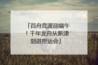 百舟竞渡迎端午！千年龙舟从新津划进世运会