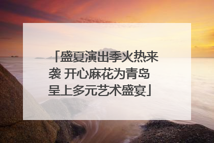 盛夏演出季火热来袭 开心麻花为青岛呈上多元艺术盛宴