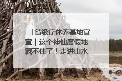 省级疗休养基地官宣｜这个神仙度假地藏不住了！走进山水秘境 开启一场野奢度假之旅！