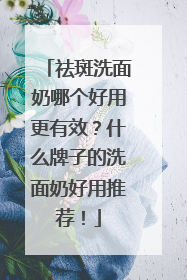 祛斑洗面奶哪个好用更有效？什么牌子的洗面奶好用推荐！