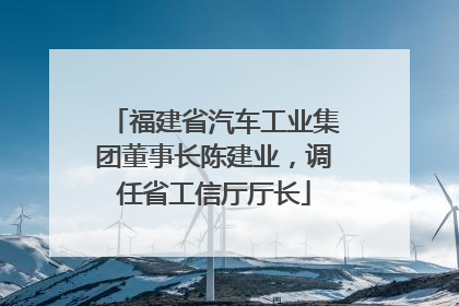 福建省汽车工业集团董事长陈建业，调任省工信厅厅长