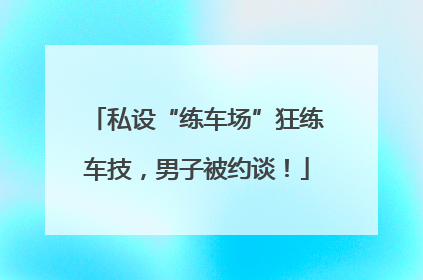 私设“练车场”狂练车技，男子被约谈！