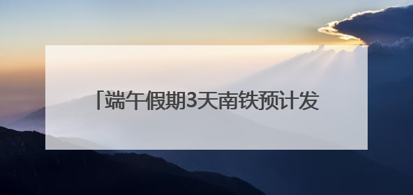 端午假期3天南铁预计发送旅客334.4万人次