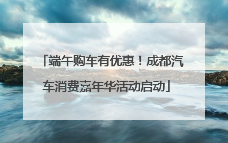 端午购车有优惠！成都汽车消费嘉年华活动启动