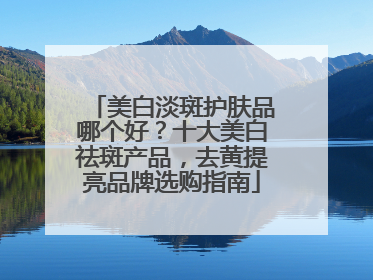 美白淡斑护肤品哪个好？十大美白祛斑产品，去黄提亮品牌选购指南