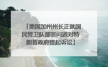 美国加州州长正就国民警卫队部署问题对特朗普政府提起诉讼