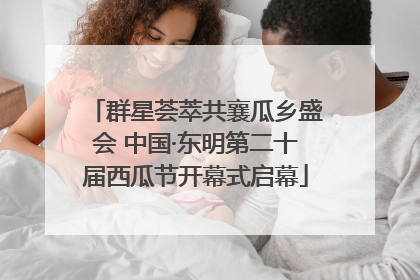 群星荟萃共襄瓜乡盛会 中国·东明第二十届西瓜节开幕式启幕