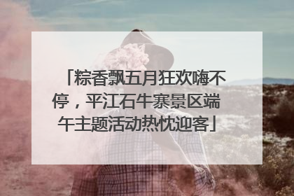 粽香飘五月狂欢嗨不停，平江石牛寨景区端午主题活动热忱迎客