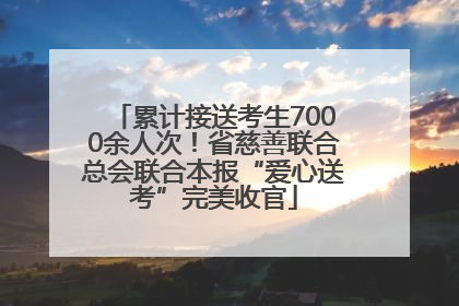 累计接送考生7000余人次！省慈善联合总会联合本报“爱心送考”完美收官