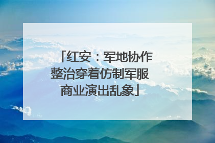 红安：军地协作整治穿着仿制军服商业演出乱象
