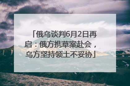 俄乌谈判6月2日再启：俄方携草案赴会，乌方坚持领土不妥协