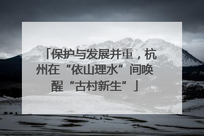 保护与发展并重，杭州在“依山理水”间唤醒“古村新生”