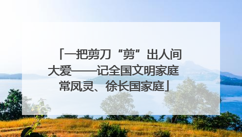一把剪刀“剪”出人间大爱——记全国文明家庭常凤灵、徐长国家庭