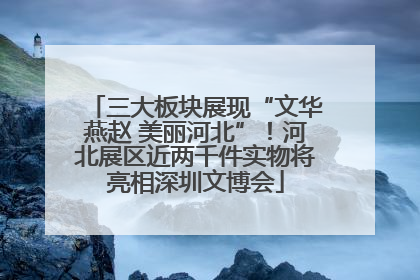 三大板块展现“文华燕赵 美丽河北”！河北展区近两千件实物将亮相深圳文博会
