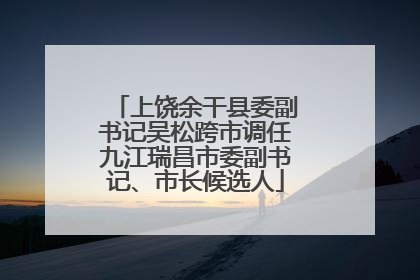 上饶余干县委副书记吴松跨市调任九江瑞昌市委副书记、市长候选人