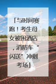与时间赛跑！考生母女被困酒店，消防车“闪送”冲刺考场