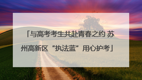 与高考考生共赴青春之约 苏州高新区“执法蓝”用心护考