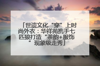 世遗文化“穿”上时尚外衣：华祥苑携手七匹狼打造“茶韵+服饰”现象级走秀