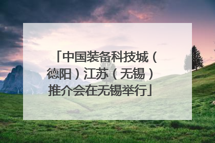 中国装备科技城（德阳）江苏（无锡）推介会在无锡举行