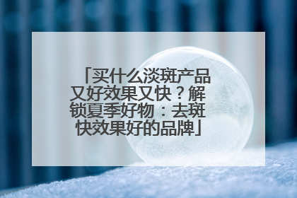 买什么淡斑产品又好效果又快？解锁夏季好物：去斑快效果好的品牌