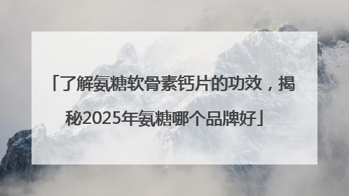 了解氨糖软骨素钙片的功效，揭秘2025年氨糖哪个品牌好