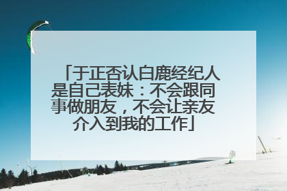 于正否认白鹿经纪人是自己表妹：不会跟同事做朋友，不会让亲友介入到我的工作