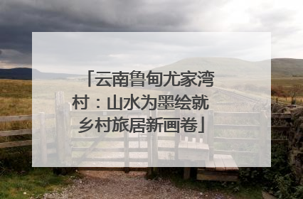 云南鲁甸尤家湾村：山水为墨绘就乡村旅居新画卷
